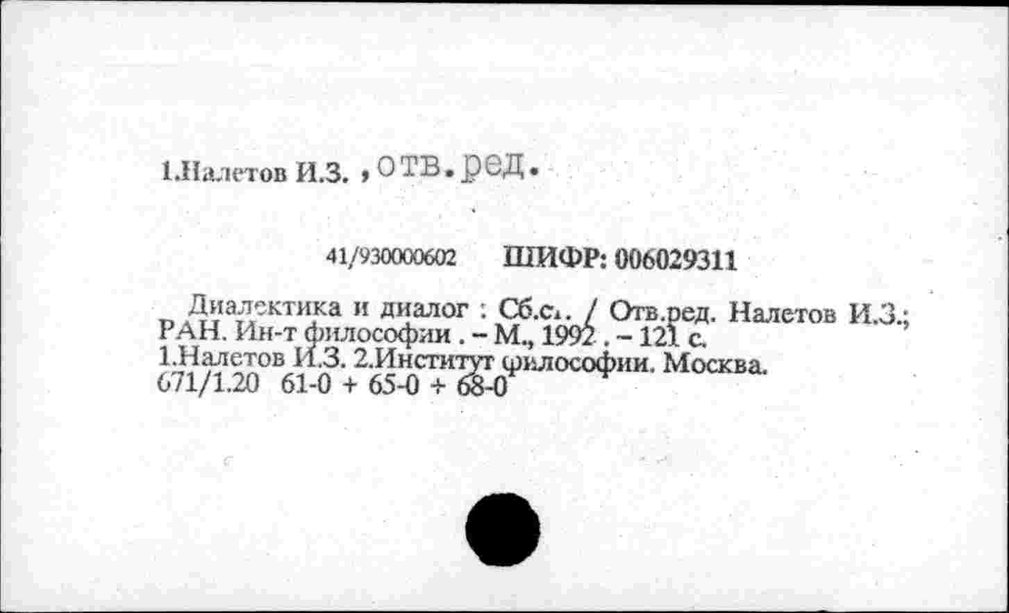 ﻿[.Налетов И.З. » О ТВ, рбД.
41/930000602 ШИФР: 006029311
г. Диалектика и диалог : Сб.Сх. / Отв.ред. Налетов И.З.: РАН. Ин-т философии . - М., 1992 . ~ 121 с.
1.Налетов И.З. 2,Институт шилософии. Москва.
671/1.20 61-0 + 65-0 + 68-0